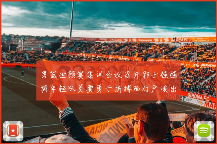 男篮世预赛集训会议召开郭士强强调年轻队员要勇于拼搏面对严峻出线形势