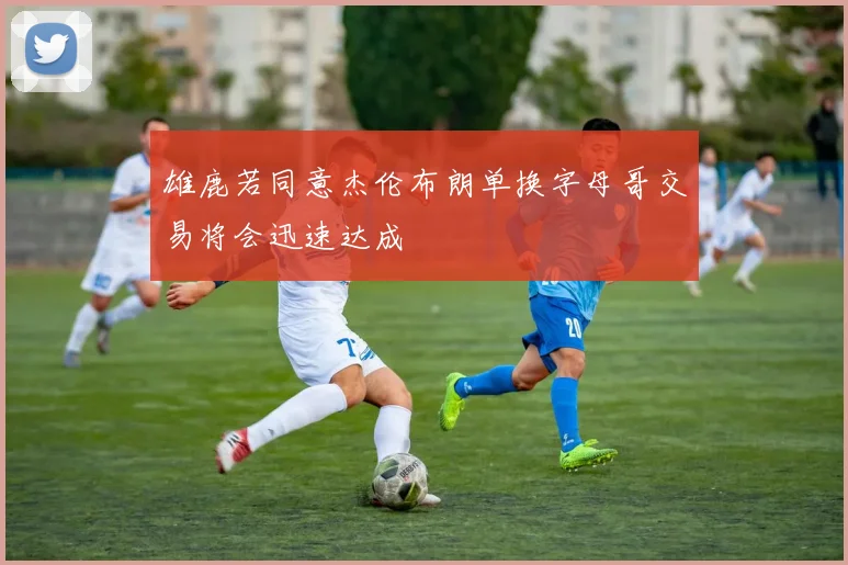 雄鹿若同意杰伦布朗单换字母哥交易将会迅速达成