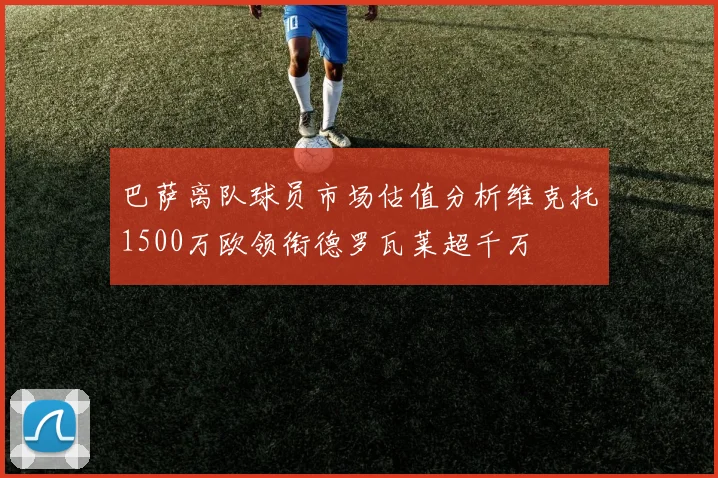 巴萨离队球员市场估值分析维克托1500万欧领衔德罗瓦莱超千万