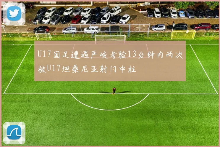 U17国足遭遇严峻考验13分钟内两次被U17坦桑尼亚射门中柱