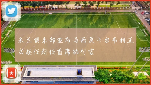 米兰俱乐部宣布马西莫卡尔韦利正式接任新任首席执行官