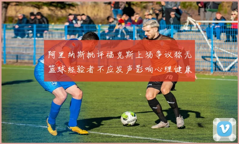 阿里纳斯批评福克斯上场争议称无篮球经验者不应发声影响心理健康