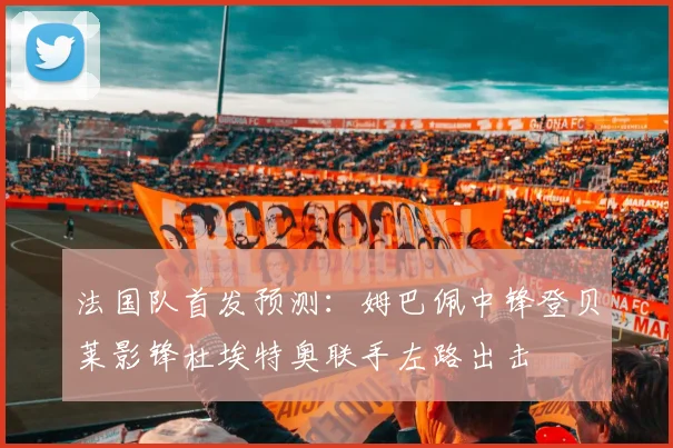 法国队首发预测：姆巴佩中锋登贝莱影锋杜埃特奥联手左路出击