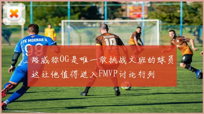 路威称OG是唯一敢挑战文班的球员这让他值得进入FMVP讨论行列