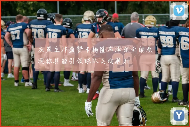 灰熊主帅盛赞卡梅隆布泽尔全能表现称其能引领球队走向胜利