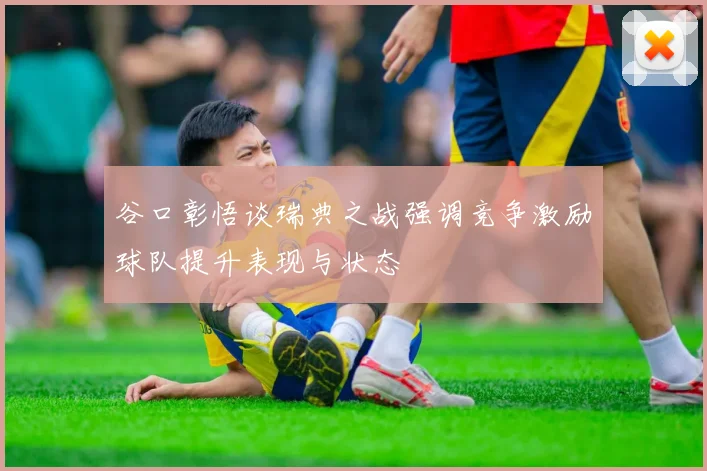 谷口彰悟谈瑞典之战强调竞争激励球队提升表现与状态