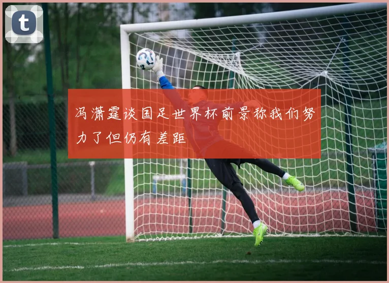 冯潇霆谈国足世界杯前景称我们努力了但仍有差距
