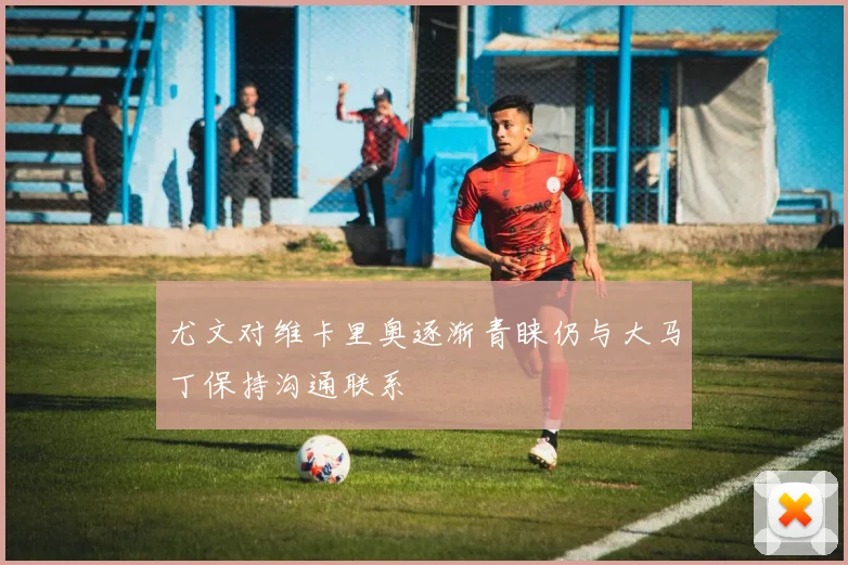 尤文对维卡里奥逐渐青睐仍与大马丁保持沟通联系