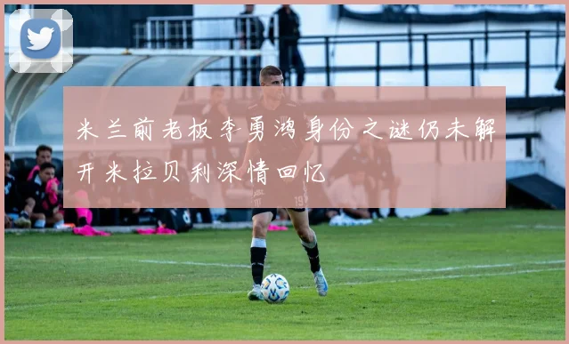 米兰前老板李勇鸿身份之谜仍未解开米拉贝利深情回忆