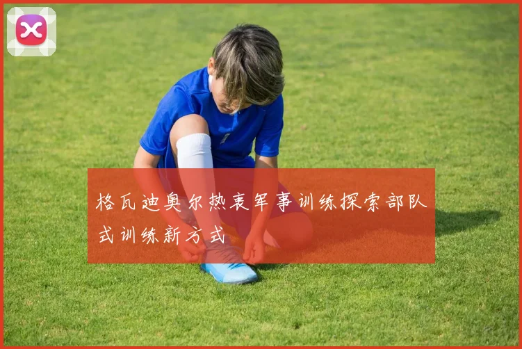 格瓦迪奥尔热衷军事训练探索部队式训练新方式